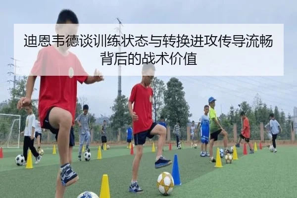 迪恩韦德谈训练状态与转换进攻传导流畅背后的战术价值 - leyu.com